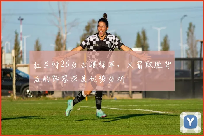 杜兰特26分击退绿军,火箭取胜背后的阵容深度优势分析
